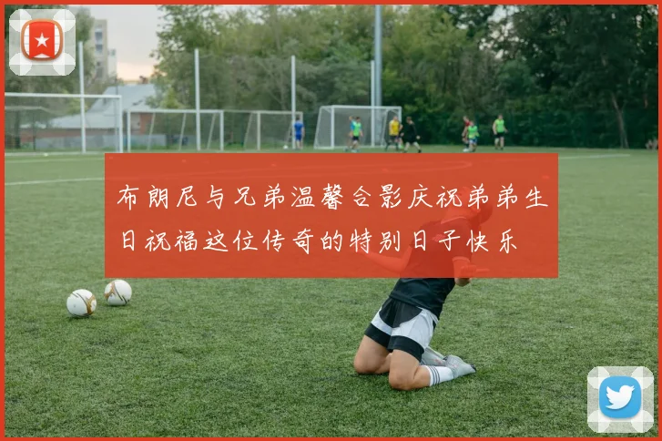 布朗尼与兄弟温馨合影庆祝弟弟生日祝福这位传奇的特别日子快乐