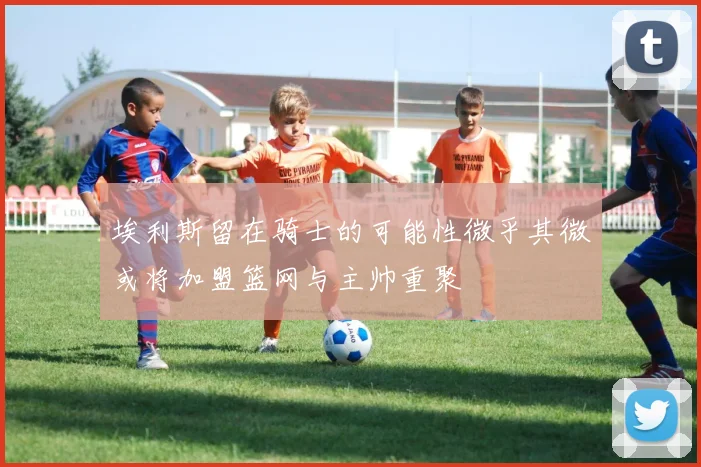 埃利斯留在骑士的可能性微乎其微或将加盟篮网与主帅重聚