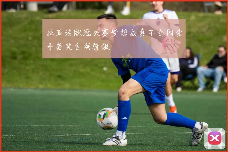 拉亚谈欧冠决赛梦想成真不会因金手套奖自满骄傲