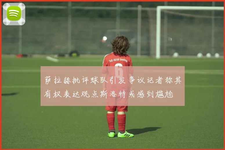萨拉赫批评球队引发争议记者称其有权表达观点斯洛特或感到尴尬