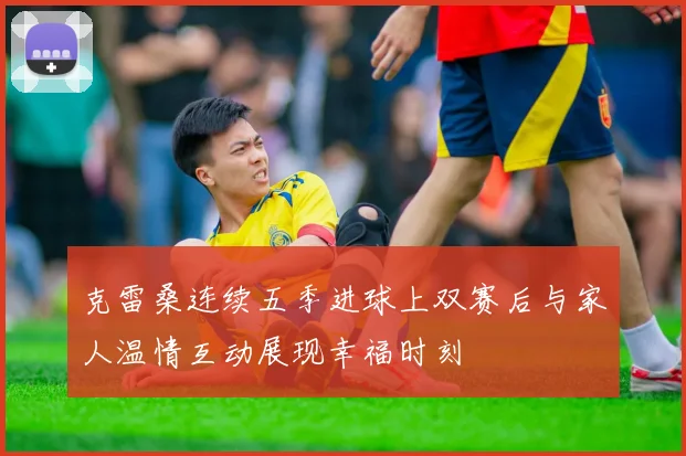 克雷桑连续五季进球上双赛后与家人温情互动展现幸福时刻