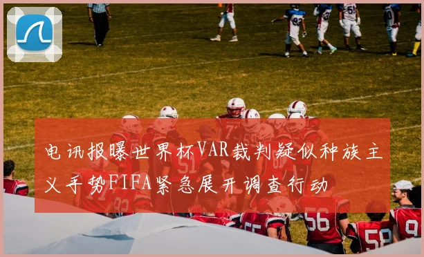电讯报曝世界杯VAR裁判疑似种族主义手势FIFA紧急展开调查行动