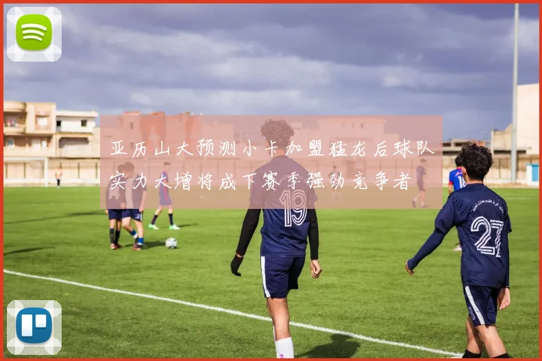亚历山大预测小卡加盟猛龙后球队实力大增将成下赛季强劲竞争者