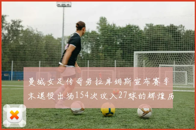 曼城女足传奇劳拉库姆斯宣布赛季末退役出场154次攻入27球的辉煌历程