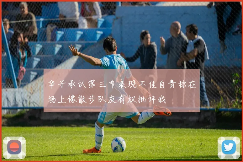 华子承认第三节表现不佳自责称在场上像散步队友有权批评我