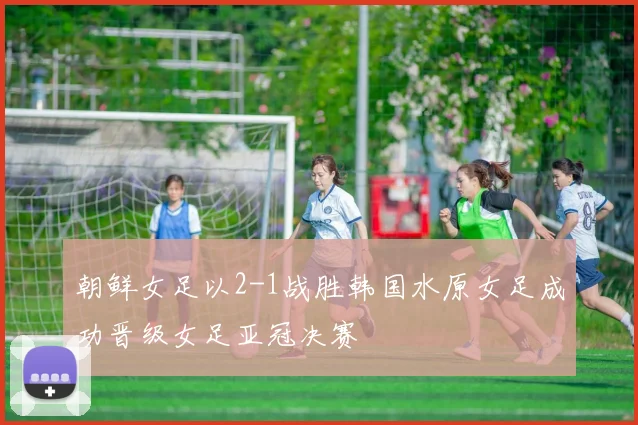 朝鲜女足以2-1战胜韩国水原女足成功晋级女足亚冠决赛
