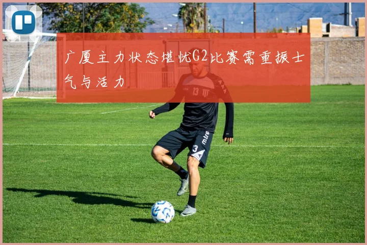 广厦主力状态堪忧G2比赛需重振士气与活力