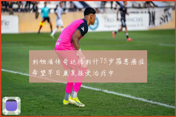 利物浦传奇达格利什75岁罹患癌症希望早日康复接受治疗中